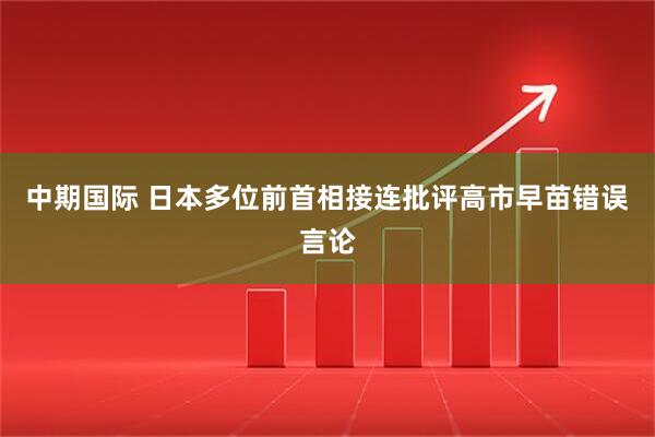 中期国际 日本多位前首相接连批评高市早苗错误言论