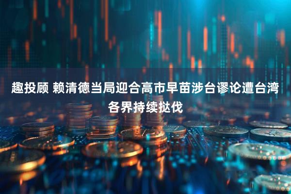 趣投顾 赖清德当局迎合高市早苗涉台谬论遭台湾各界持续挞伐