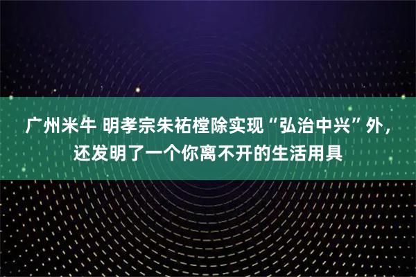 广州米牛 明孝宗朱祐樘除实现“弘治中兴”外，还发明了一个你离不开的生活用具