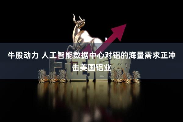牛股动力 人工智能数据中心对铝的海量需求正冲击美国铝业