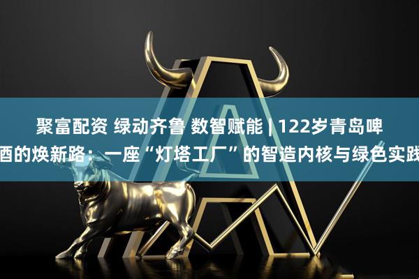 聚富配资 绿动齐鲁 数智赋能 | 122岁青岛啤酒的焕新路：一座“灯塔工厂”的智造内核与绿色实践