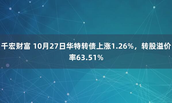 千宏财富 10月27日华特转债上涨1.26%，转股溢价率63.51%