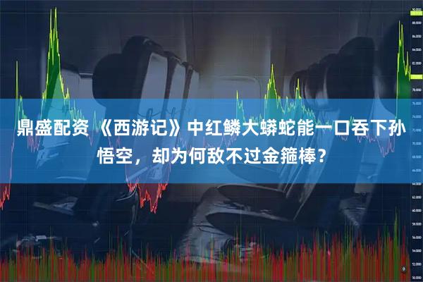 鼎盛配资 《西游记》中红鳞大蟒蛇能一口吞下孙悟空，却为何敌不过金箍棒？
