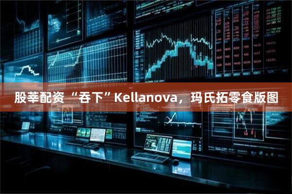 股莘配资 “吞下”Kellanova，玛氏拓零食版图