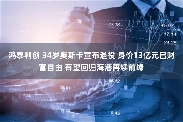 鸿泰利创 34岁奥斯卡宣布退役 身价13亿元已财富自由 有望回归海港再续前缘