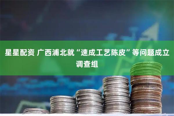 星星配资 广西浦北就“速成工艺陈皮”等问题成立调查组