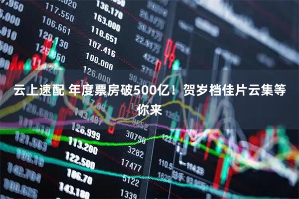云上速配 年度票房破500亿！贺岁档佳片云集等你来