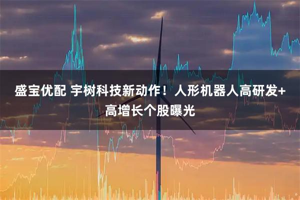盛宝优配 宇树科技新动作！人形机器人高研发+高增长个股曝光