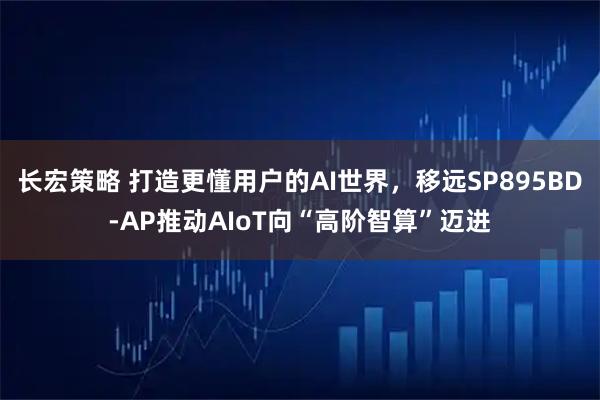 长宏策略 打造更懂用户的AI世界，移远SP895BD-AP推动AIoT向“高阶智算”迈进
