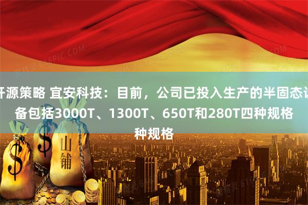 开源策略 宜安科技：目前，公司已投入生产的半固态设备包括3000T、1300T、650T和280T四种规格