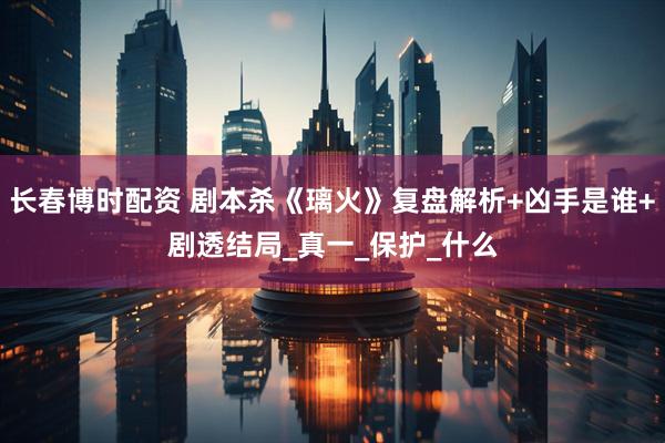 长春博时配资 剧本杀《璃火》复盘解析+凶手是谁+剧透结局_真一_保护_什么