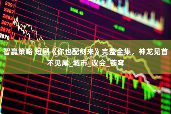 智赢策略 短剧《你也配剑来》完整全集，神龙见首不见尾_城市_议会_苍穹