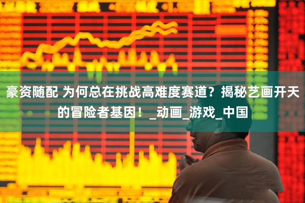 豪资随配 为何总在挑战高难度赛道？揭秘艺画开天的冒险者基因！_动画_游戏_中国