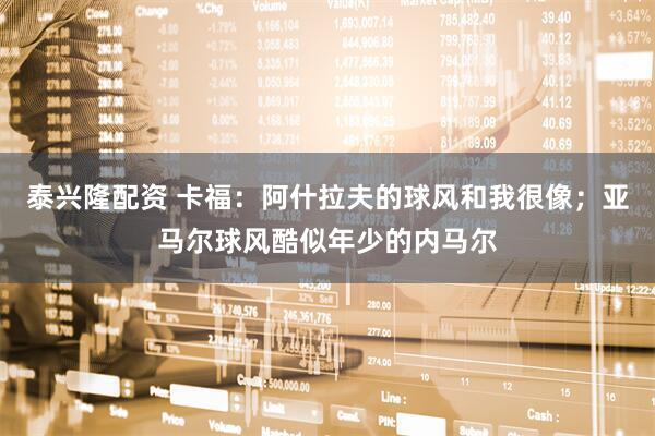 泰兴隆配资 卡福：阿什拉夫的球风和我很像；亚马尔球风酷似年少的内马尔