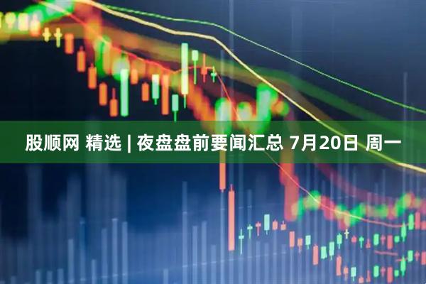 股顺网 精选 | 夜盘盘前要闻汇总 7月20日 周一